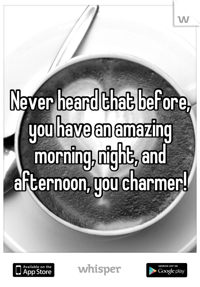 Never heard that before, you have an amazing morning, night, and afternoon, you charmer!