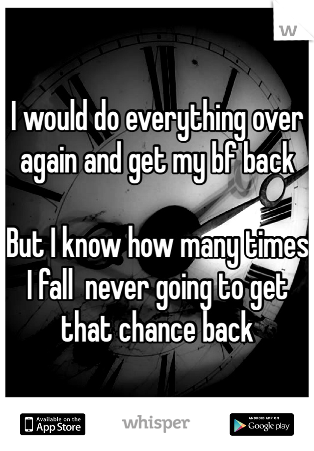 I would do everything over again and get my bf back 

But I know how many times I fall  never going to get that chance back