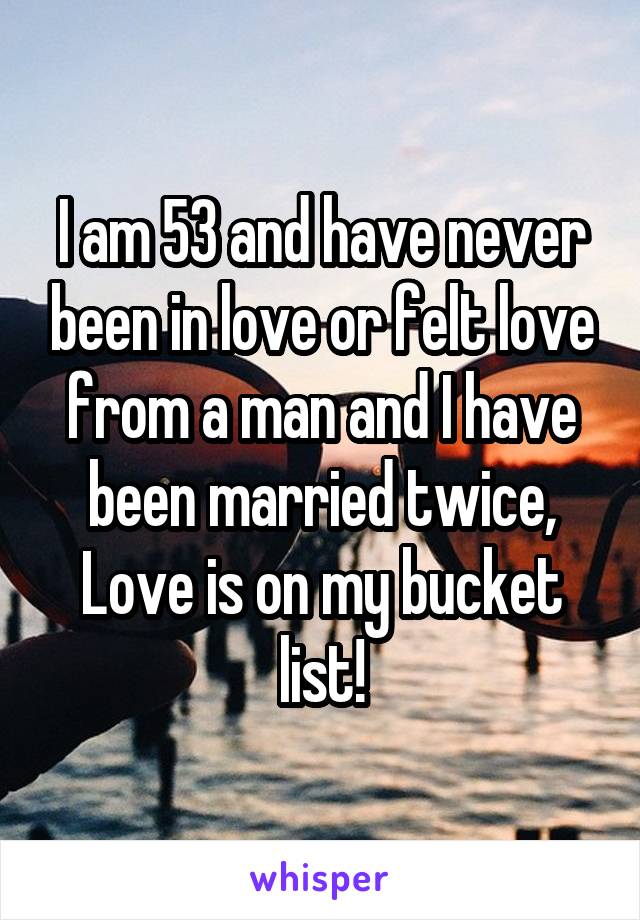 I am 53 and have never been in love or felt love from a man and I have been married twice, Love is on my bucket list!