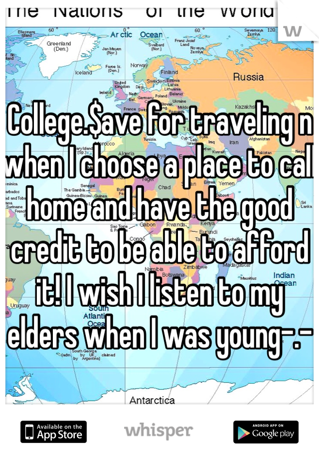 College.$ave for traveling n when I choose a place to call home and have the good credit to be able to afford it! I wish I listen to my elders when I was young-.-