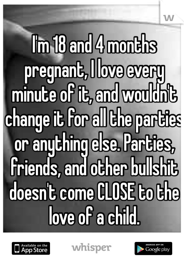 I'm 18 and 4 months pregnant, I love every minute of it, and wouldn't change it for all the parties or anything else. Parties, friends, and other bullshit doesn't come CLOSE to the love of a child. 