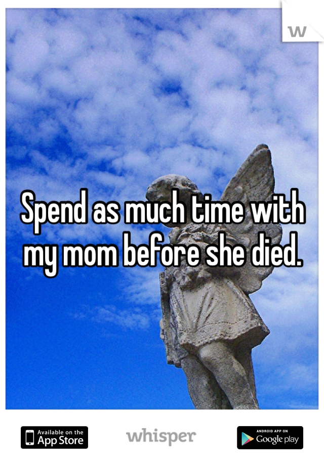 Spend as much time with my mom before she died. 