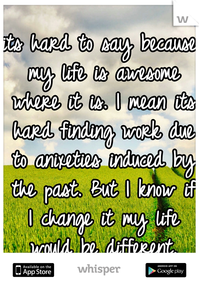 its hard to say because my life is awesome where it is. I mean its hard finding work due to anixeties induced by the past. But I know if I change it my life would be different.