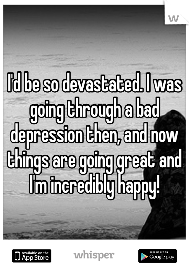 I'd be so devastated. I was going through a bad depression then, and now things are going great and I'm incredibly happy!