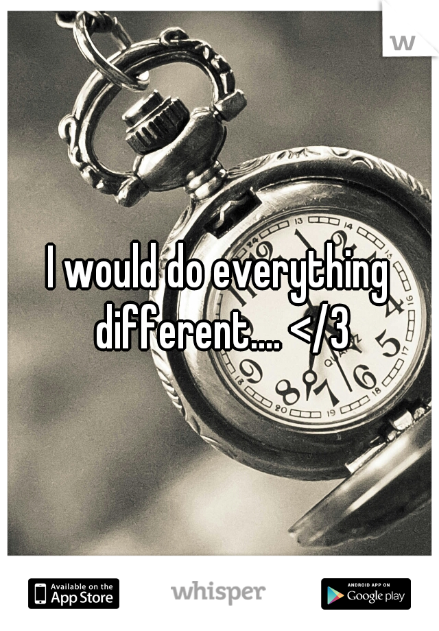 I would do everything different.... </3