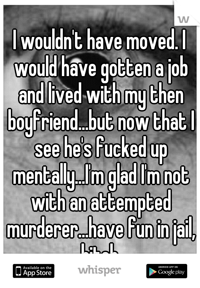 I wouldn't have moved. I would have gotten a job and lived with my then boyfriend...but now that I see he's fucked up mentally...I'm glad I'm not with an attempted murderer...have fun in jail, bitch.