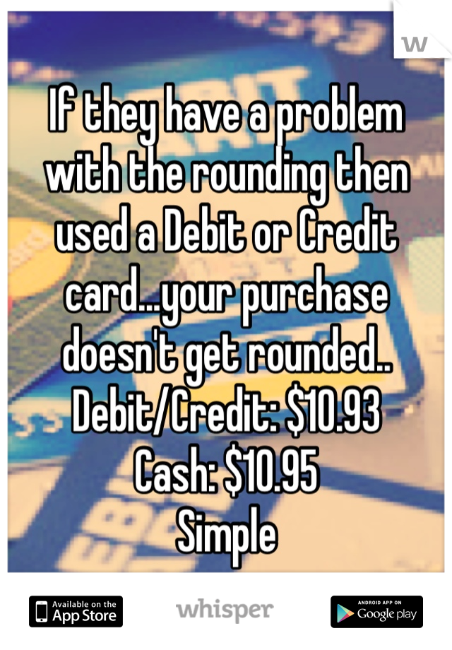 If they have a problem with the rounding then used a Debit or Credit card...your purchase doesn't get rounded..
Debit/Credit: $10.93
Cash: $10.95
Simple