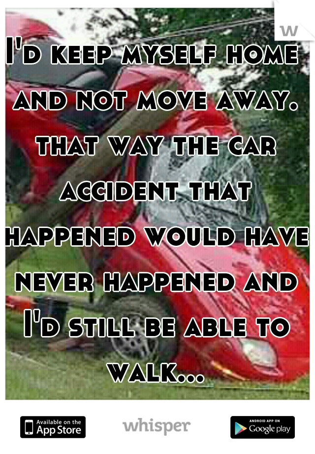 I'd keep myself home and not move away. that way the car accident that happened would have never happened and I'd still be able to walk...