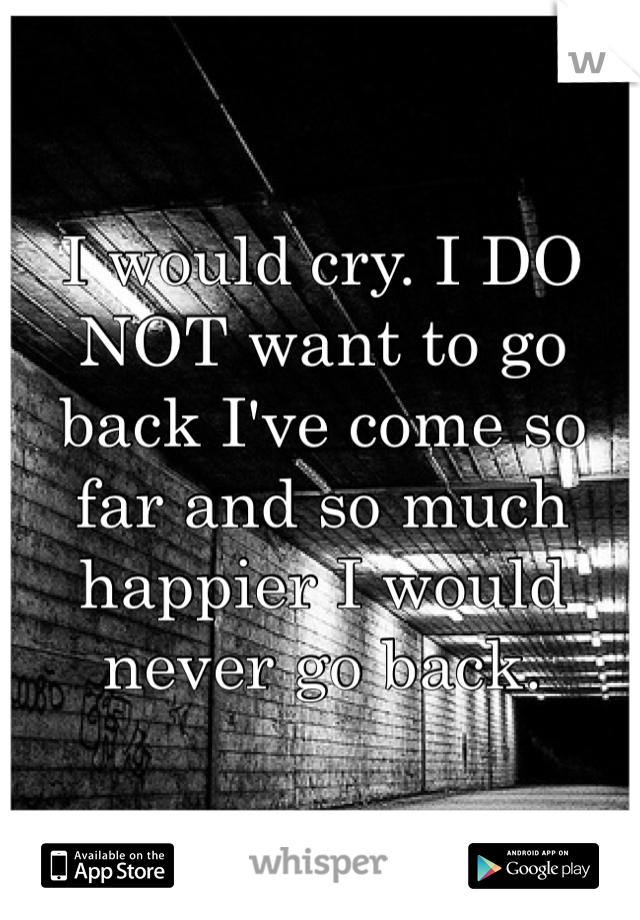 I would cry. I DO NOT want to go back I've come so far and so much happier I would never go back.