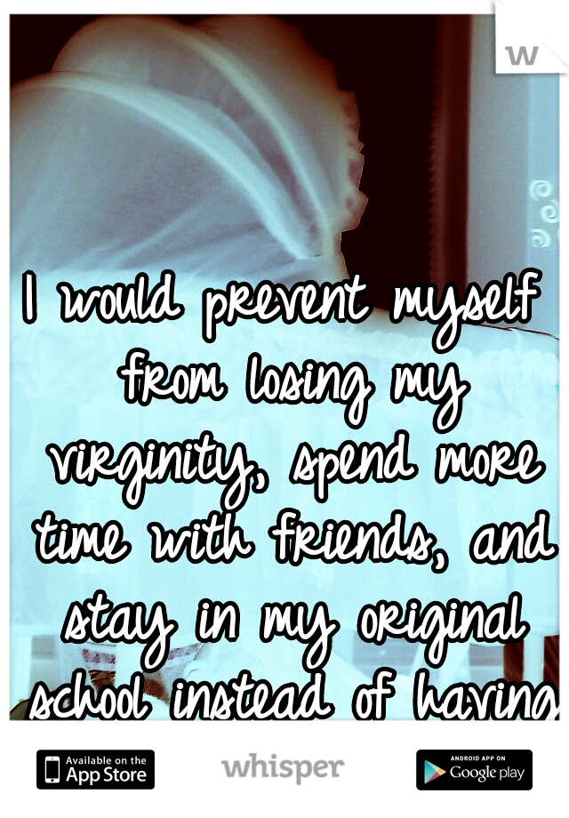 I would prevent myself from losing my virginity, spend more time with friends, and stay in my original school instead of having  graduated alone.