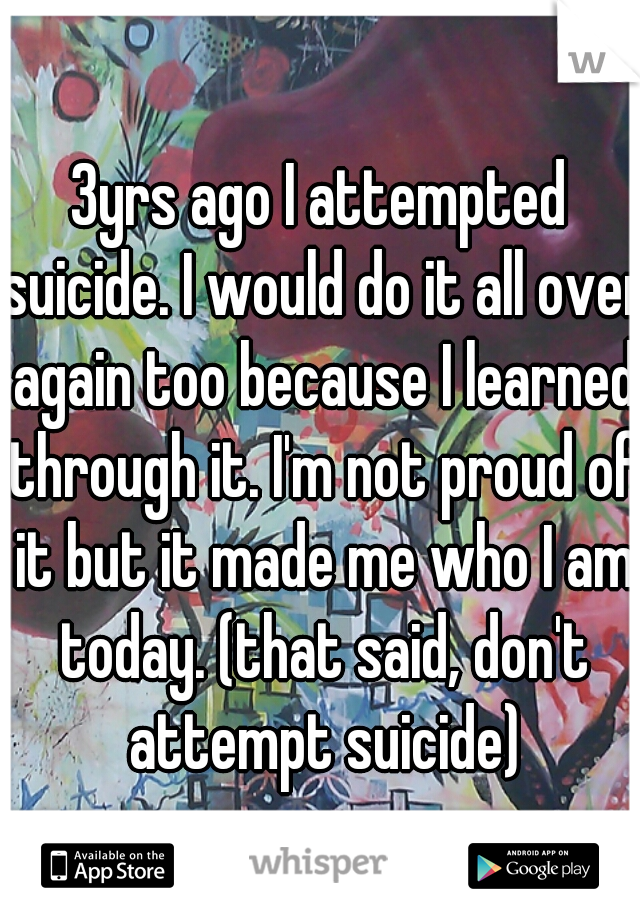 3yrs ago I attempted suicide. I would do it all over again too because I learned through it. I'm not proud of it but it made me who I am today. (that said, don't attempt suicide)