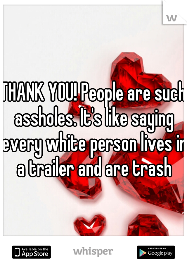 THANK YOU! People are such assholes. It's like saying every white person lives in a trailer and are trash