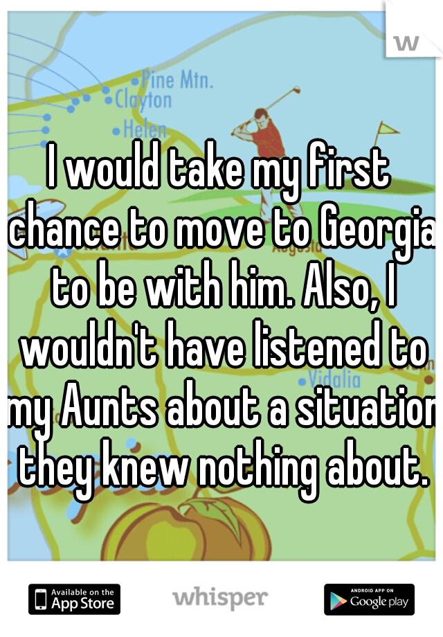 I would take my first chance to move to Georgia to be with him. Also, I wouldn't have listened to my Aunts about a situation they knew nothing about.