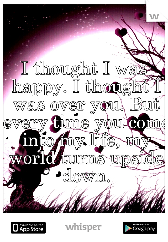 I thought I was happy. I thought I was over you. But every time you come into my life, my world turns upside down.