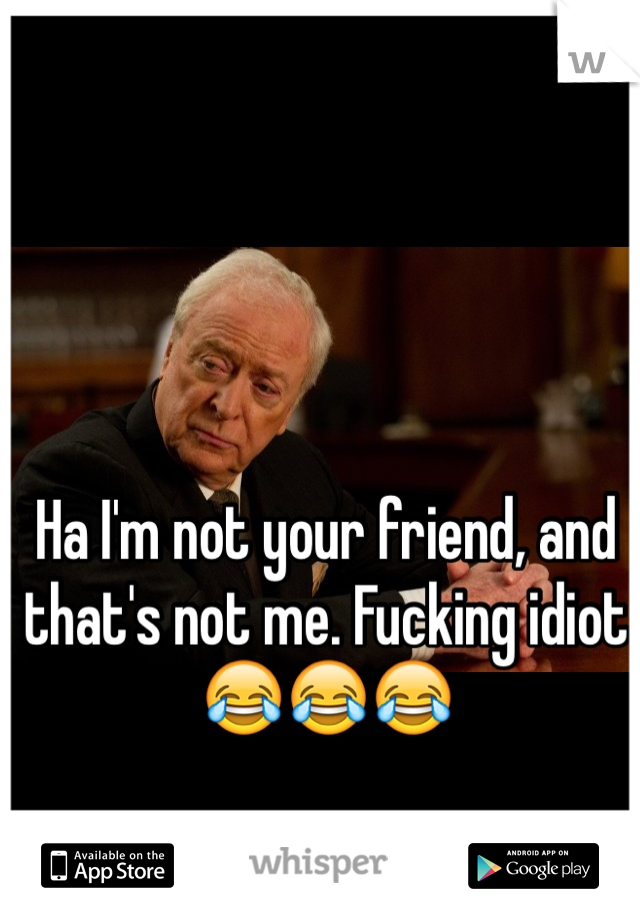 Ha I'm not your friend, and that's not me. Fucking idiot 😂😂😂