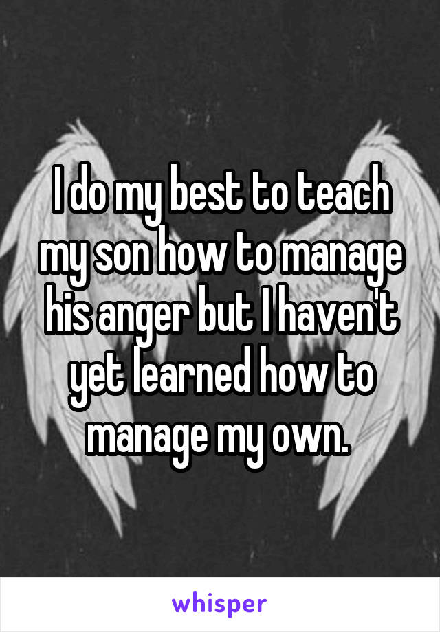I do my best to teach my son how to manage his anger but I haven't yet learned how to manage my own. 