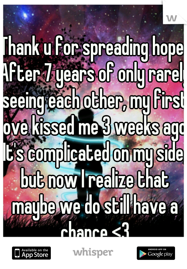 Thank u for spreading hope. After 7 years of only rarely seeing each other, my first love kissed me 3 weeks ago. It's complicated on my side, but now I realize that maybe we do still have a chance <3