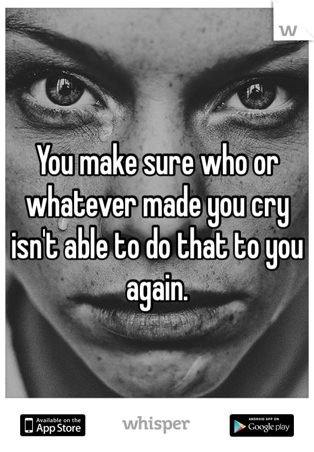 You make sure who or whatever made you cry isn't able to do that to you again. 