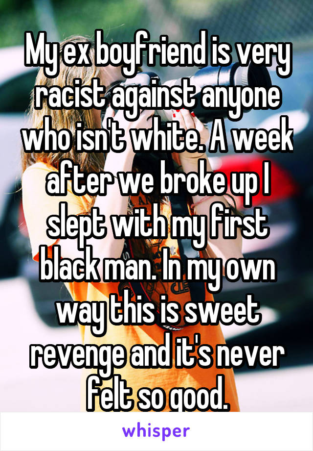 My ex boyfriend is very racist against anyone who isn't white. A week after we broke up I slept with my first black man. In my own way this is sweet revenge and it's never felt so good.