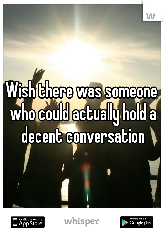 Wish there was someone who could actually hold a decent conversation