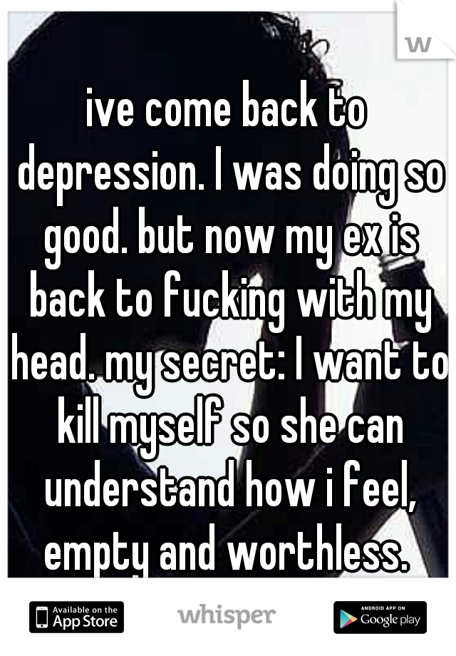 ive come back to depression. I was doing so good. but now my ex is back to fucking with my head. my secret: I want to kill myself so she can understand how i feel, empty and worthless. 