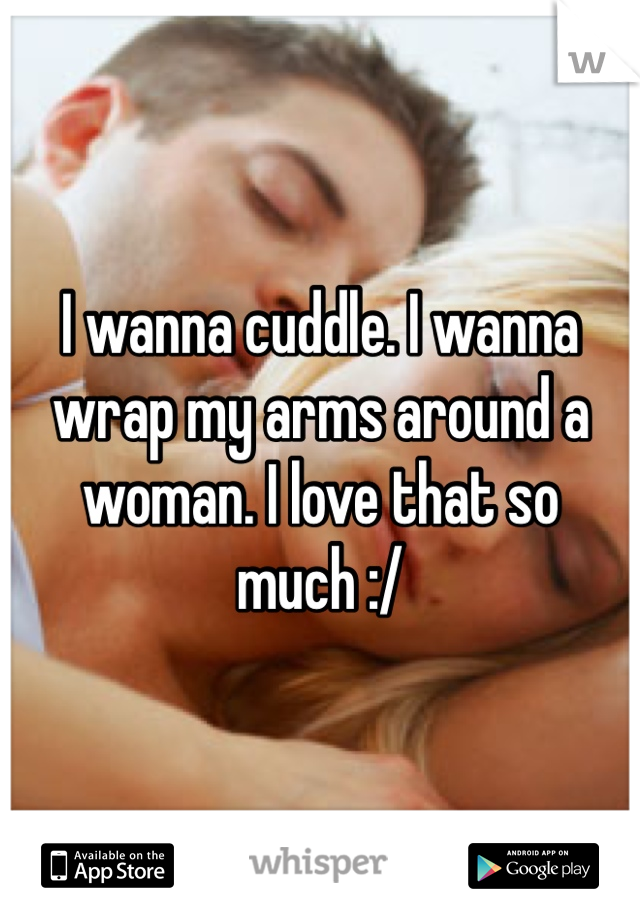 I wanna cuddle. I wanna wrap my arms around a woman. I love that so much :/