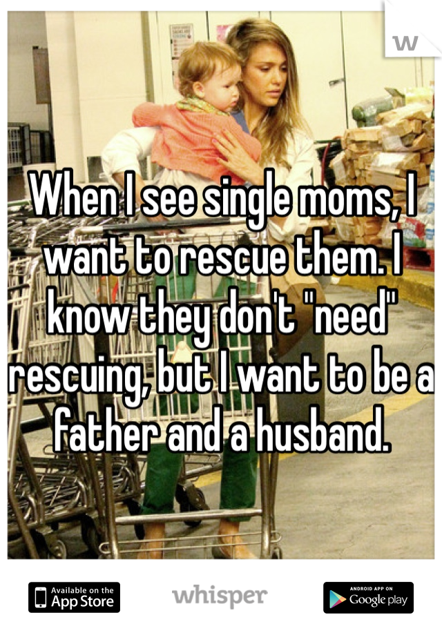 When I see single moms, I want to rescue them. I know they don't "need" rescuing, but I want to be a father and a husband.