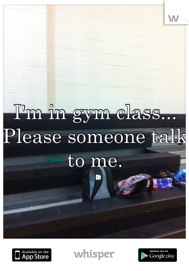 I'm in gym class... Please someone talk to me.