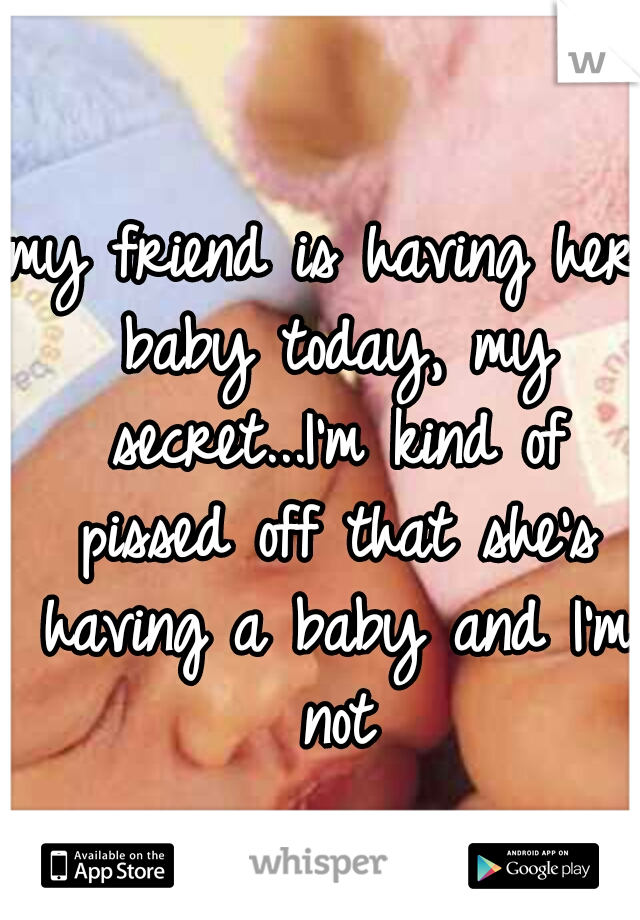 my friend is having her baby today, my secret...I'm kind of pissed off that she's having a baby and I'm not