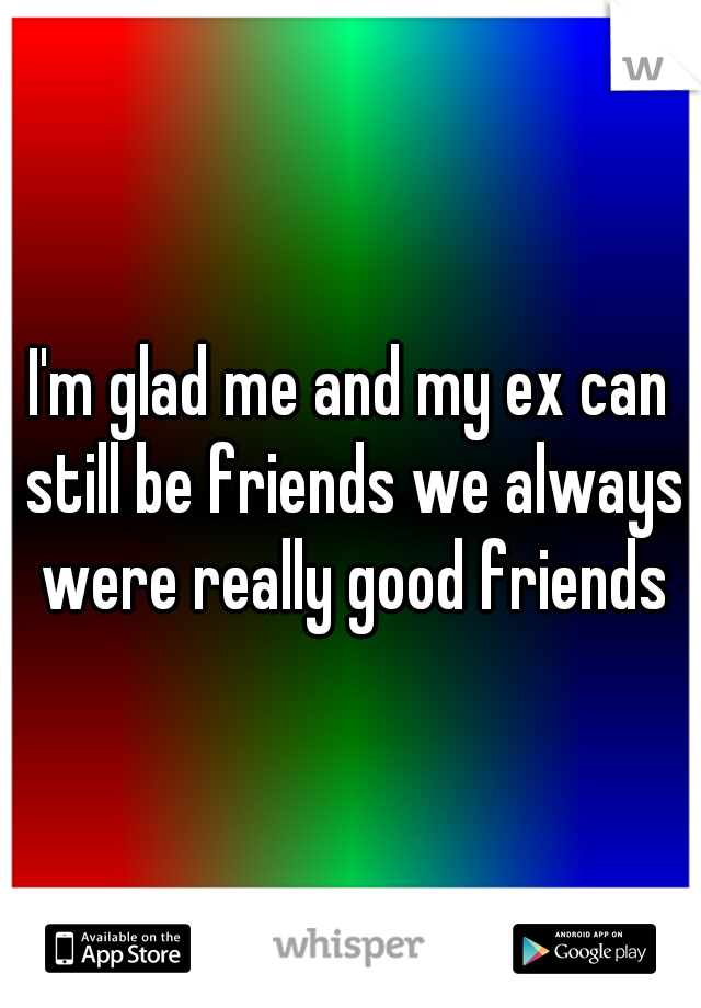 I'm glad me and my ex can still be friends we always were really good friends