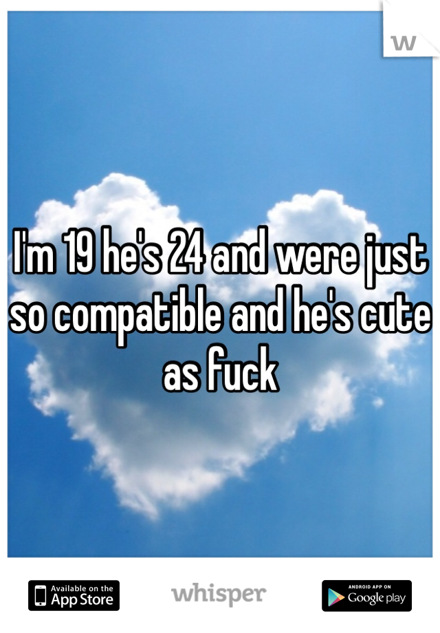 I'm 19 he's 24 and were just so compatible and he's cute as fuck 