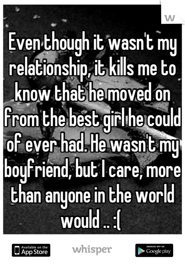 Even though it wasn't my relationship, it kills me to know that he moved on from the best girl he could of ever had. He wasn't my boyfriend, but I care, more than anyone in the world would .. :( 