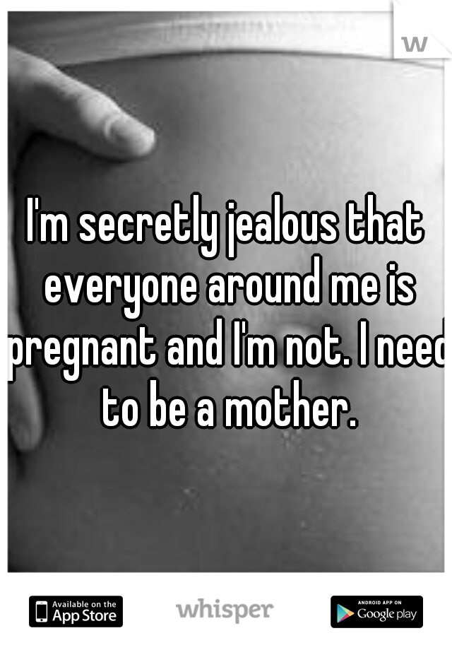 I'm secretly jealous that everyone around me is pregnant and I'm not. I need to be a mother.