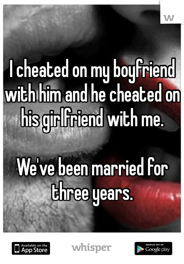 I cheated on my boyfriend with him and he cheated on his girlfriend with me. 

We've been married for three years. 