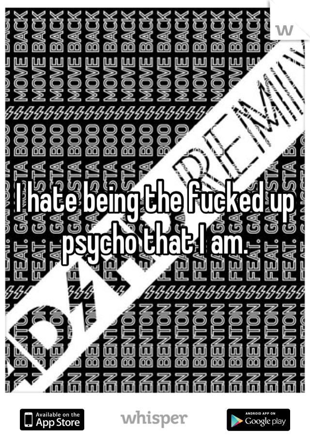 I hate being the fucked up psycho that I am.
