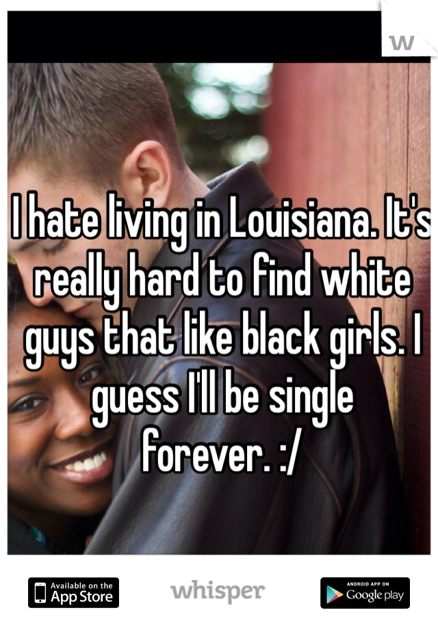I hate living in Louisiana. It's really hard to find white guys that like black girls. I guess I'll be single forever. :/