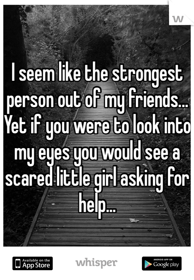 I seem like the strongest person out of my friends... Yet if you were to look into my eyes you would see a scared little girl asking for help...