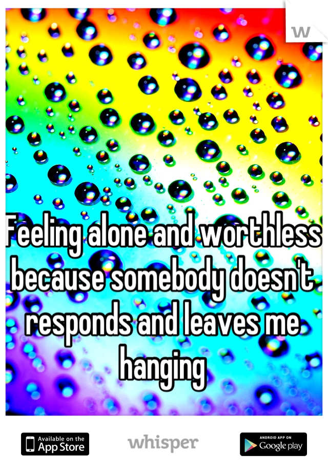 Feeling alone and worthless because somebody doesn't responds and leaves me hanging