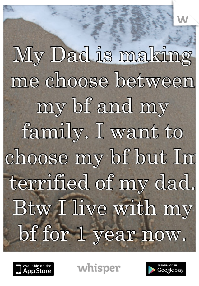 My Dad is making me choose between my bf and my family. I want to choose my bf but Im terrified of my dad. Btw I live with my bf for 1 year now.