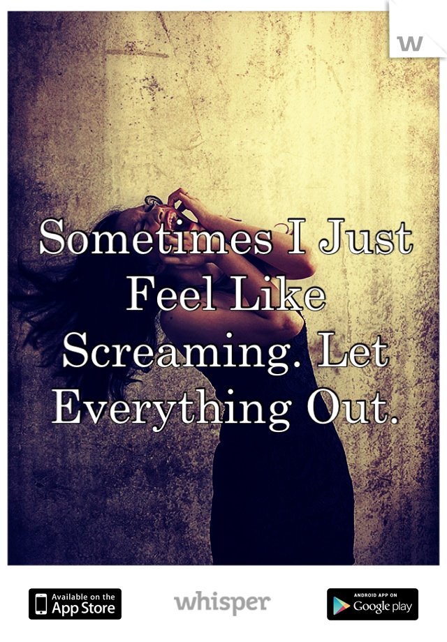Sometimes I Just Feel Like Screaming. Let Everything Out.