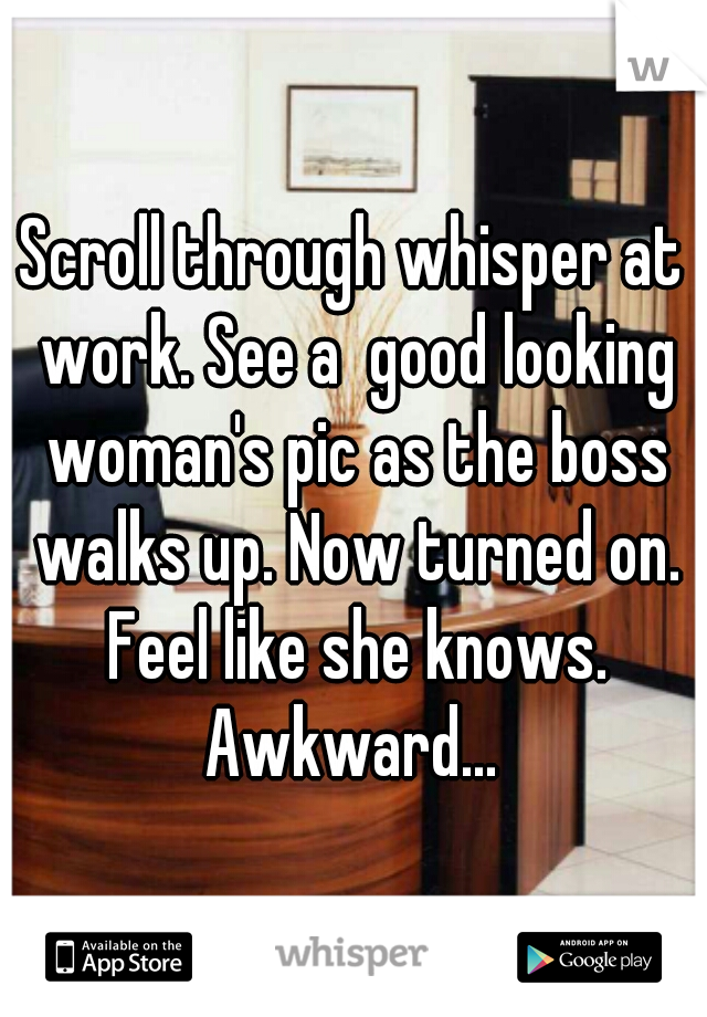 Scroll through whisper at work. See a  good looking woman's pic as the boss walks up. Now turned on. Feel like she knows. Awkward... 