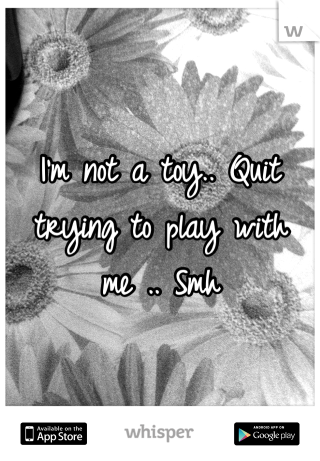 I'm not a toy.. Quit trying to play with me .. Smh 