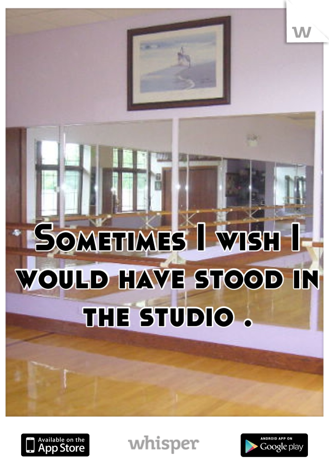 Sometimes I wish I would have stood in the studio .