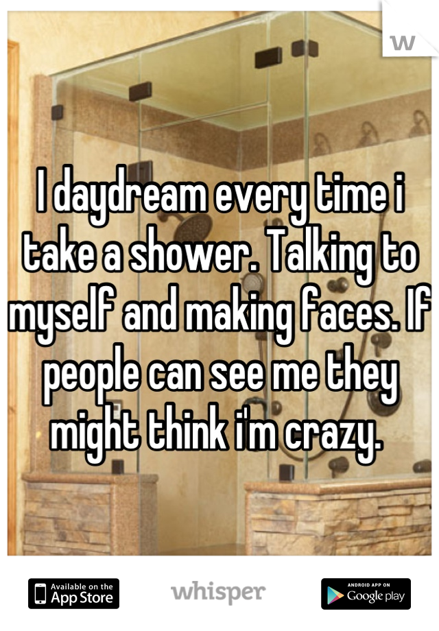 I daydream every time i take a shower. Talking to myself and making faces. If people can see me they might think i'm crazy. 