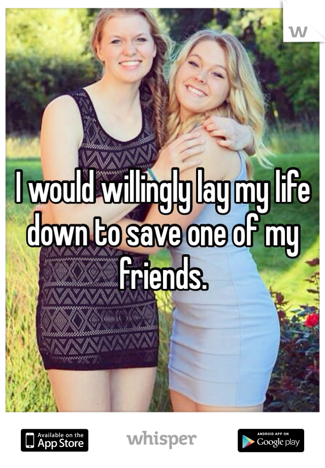 I would willingly lay my life down to save one of my friends.