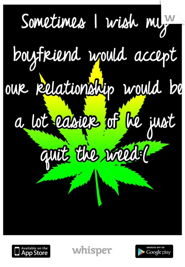 Sometimes I wish my boyfriend would accept our relationship would be a lot easier of he just quit the weed:(