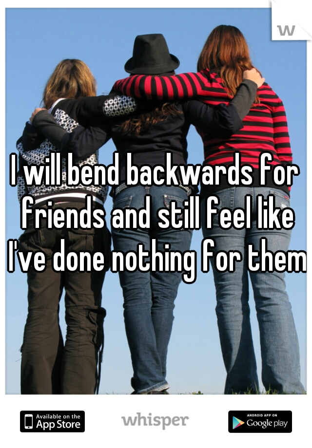 I will bend backwards for friends and still feel like I've done nothing for them