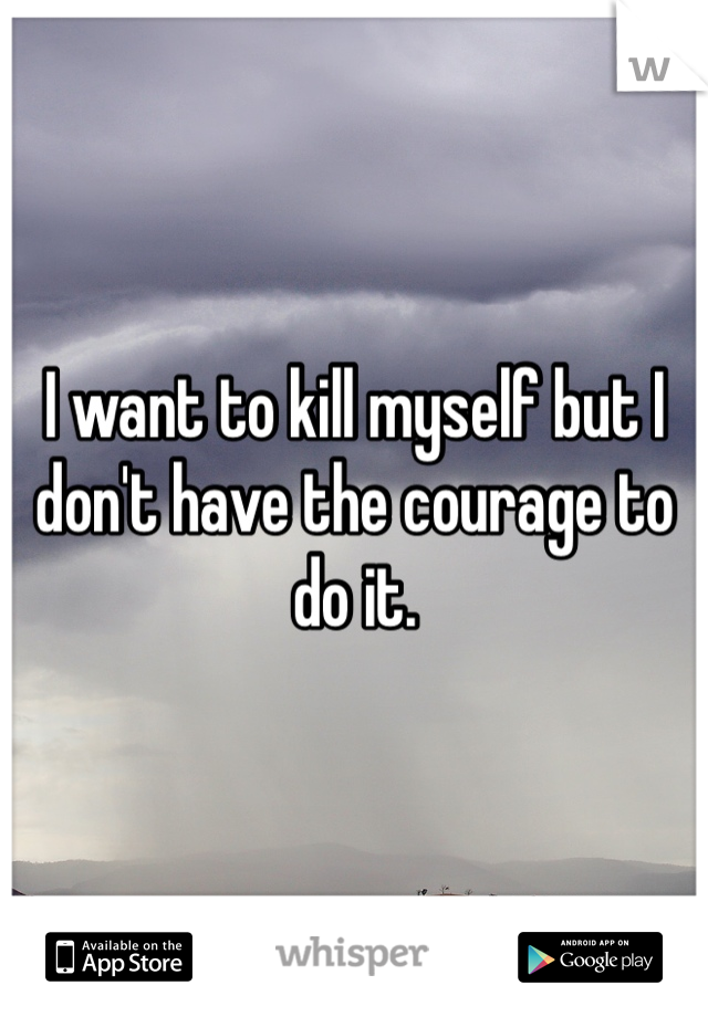 I want to kill myself but I don't have the courage to do it. 