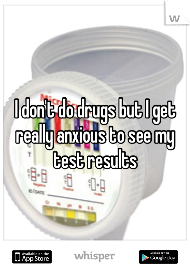 I don't do drugs but I get really anxious to see my test results