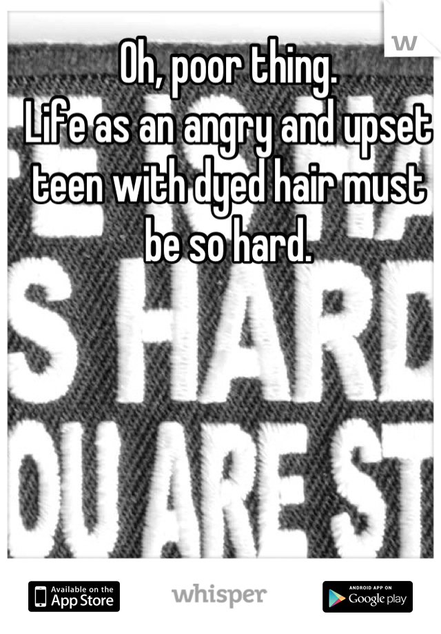 Oh, poor thing.
Life as an angry and upset teen with dyed hair must be so hard.
